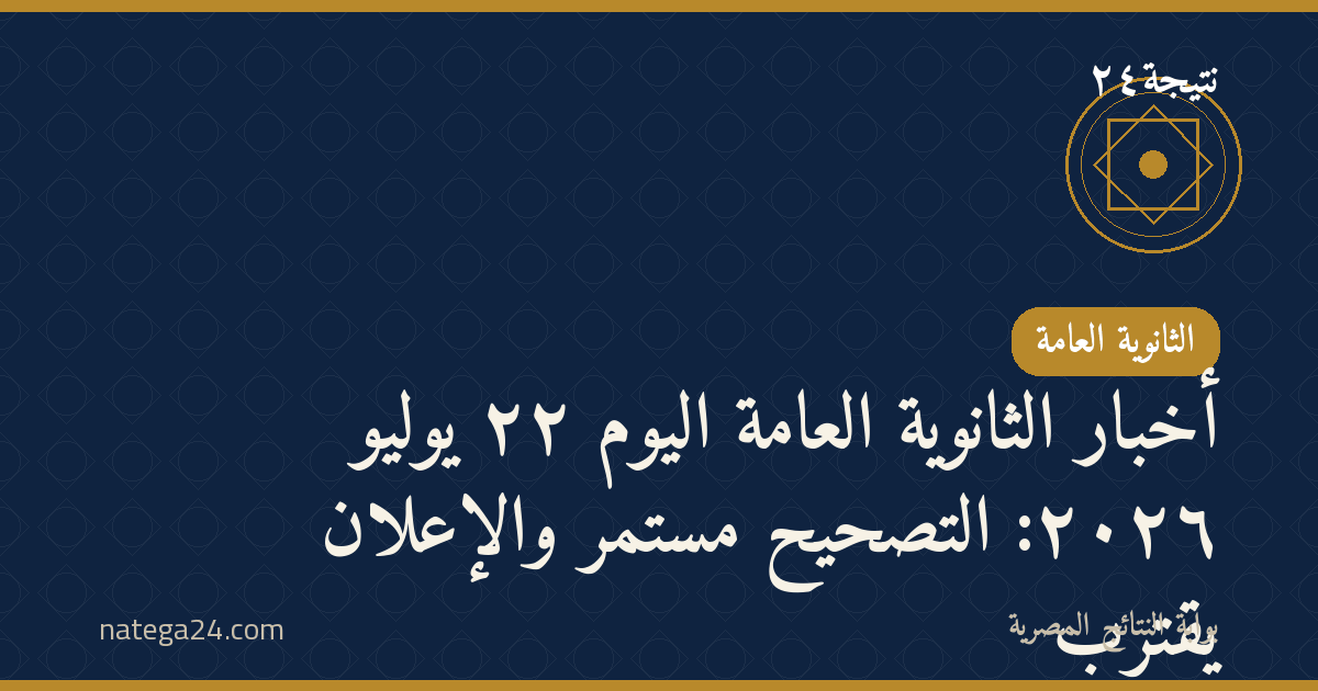 أخبار الثانوية العامة اليوم ٢٢ يوليو ٢٠٢٦: التصحيح مستمر والإعلان يقترب