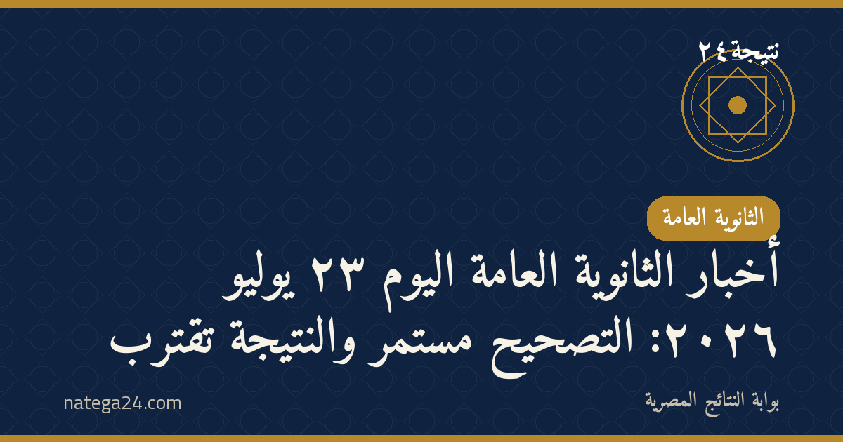 أخبار الثانوية العامة اليوم ٢٣ يوليو ٢٠٢٦: التصحيح مستمر والنتيجة تقترب