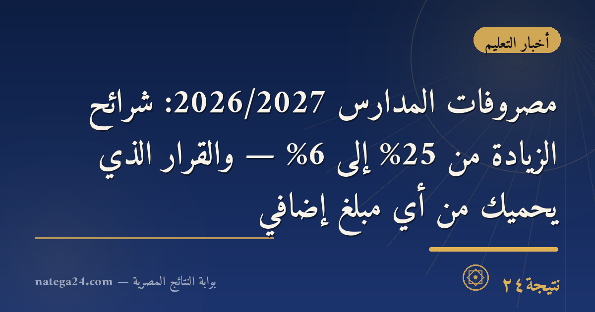 مصروفات المدارس 2026/2027: شرائح الزيادة من 25% إلى 6% — والقرار الذي يحميك من أي مبلغ إضافي