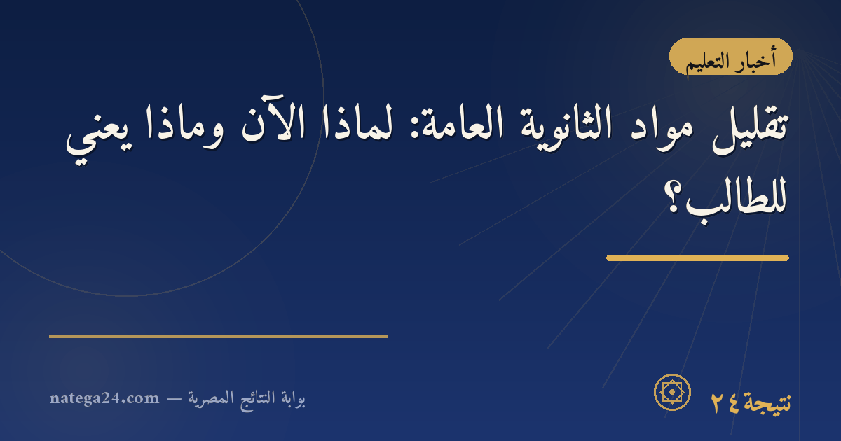 تقليل مواد الثانوية العامة: لماذا الآن وماذا يعني للطالب؟
